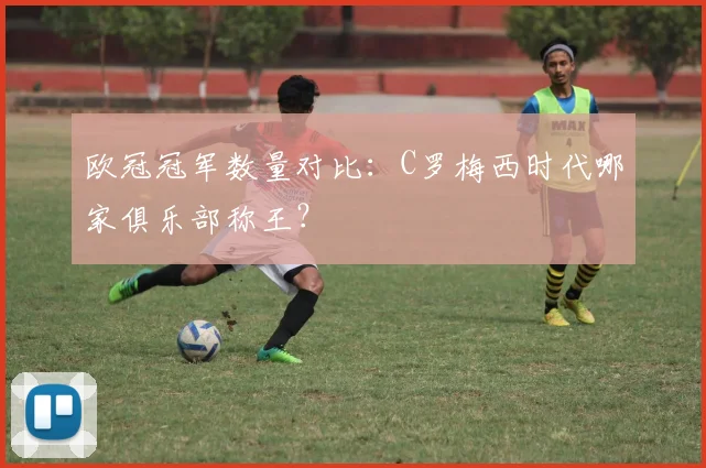 欧冠冠军数量对比：C罗梅西时代哪家俱乐部称王？