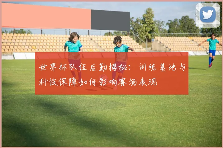 世界杯队伍后勤揭秘：训练基地与科技保障如何影响赛场表现