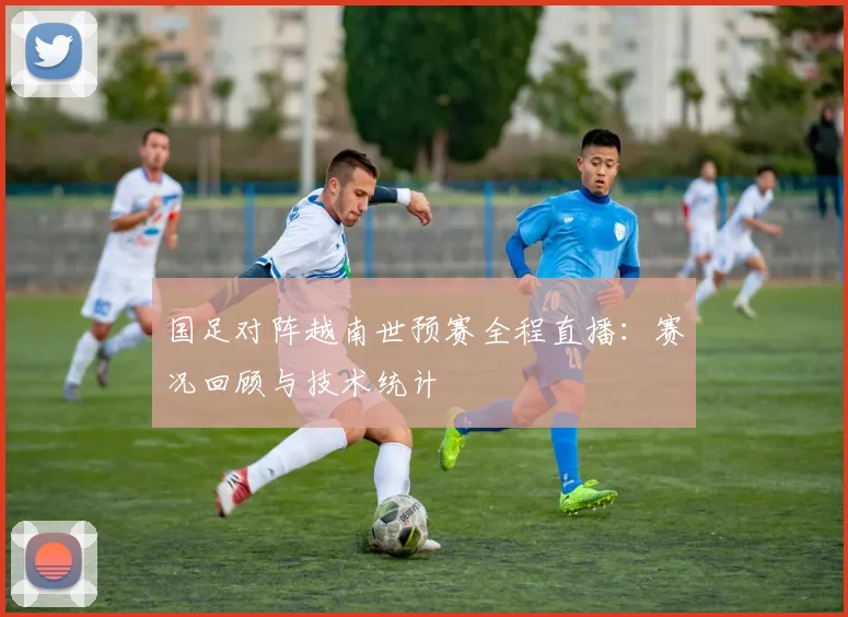 国足对阵越南世预赛全程直播：赛况回顾与技术统计