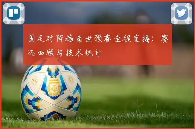 国足对阵越南世预赛全程直播：赛况回顾与技术统计