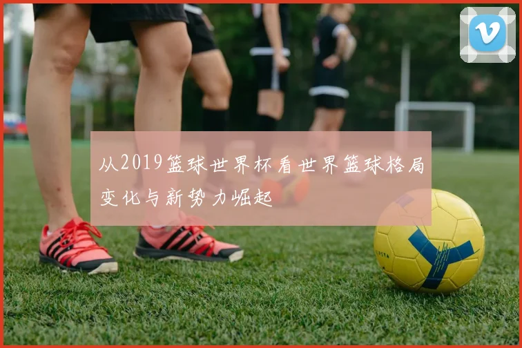 从2019篮球世界杯看世界篮球格局变化与新势力崛起