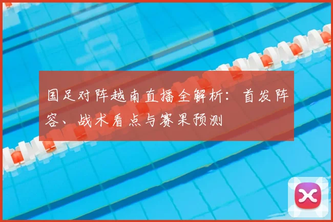 国足对阵越南直播全解析：首发阵容、战术看点与赛果预测